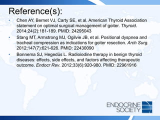 Reference(s):
• Chen AY, Bernet VJ, Carty SE, et al. American Thyroid Association
statement on optimal surgical management of goiter. Thyroid.
2014;24(2):181-189. PMID: 24295043
• Stang MT, Armstrong MJ, Ogilvie JB, et al. Positional dyspnea and
tracheal compression as indications for goiter resection. Arch Surg.
2012;147(7):621-626. PMID: 22430090
• Bonnema SJ, Hegedüs L. Radioiodine therapy in benign thyroid
diseases: effects, side effects, and factors affecting therapeutic
outcome. Endocr Rev. 2012;33(6):920-980. PMID: 22961916
 