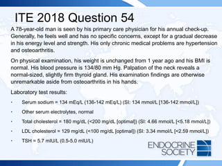 ITE 2018 Question 54
A 78-year-old man is seen by his primary care physician for his annual check-up.
Generally, he feels well and has no specific concerns, except for a gradual decrease
in his energy level and strength. His only chronic medical problems are hypertension
and osteoarthritis.
On physical examination, his weight is unchanged from 1 year ago and his BMI is
normal. His blood pressure is 134/80 mm Hg. Palpation of the neck reveals a
normal-sized, slightly firm thyroid gland. His examination findings are otherwise
unremarkable aside from osteoarthritis in his hands.
Laboratory test results:
• Serum sodium = 134 mEq/L (136-142 mEq/L) (SI: 134 mmol/L [136-142 mmol/L])
• Other serum electrolytes, normal
• Total cholesterol = 180 mg/dL (<200 mg/dL [optimal]) (SI: 4.66 mmol/L [<5.18 mmol/L])
• LDL cholesterol = 129 mg/dL (<100 mg/dL [optimal]) (SI: 3.34 mmol/L [<2.59 mmol/L])
• TSH = 5.7 mIU/L (0.5-5.0 mIU/L)
 