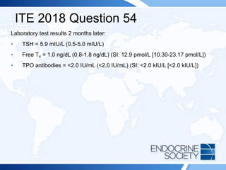 ITE 2018 Question 54
Laboratory test results 2 months later:
• TSH = 5.9 mIU/L (0.5-5.0 mIU/L)
• Free T4 = 1.0 ng/dL (0.8-1.8 ng/dL) (SI: 12.9 pmol/L [10.30-23.17 pmol/L])
• TPO antibodies = <2.0 IU/mL (<2.0 IU/mL) (SI: <2.0 kIU/L [<2.0 kIU/L])
 