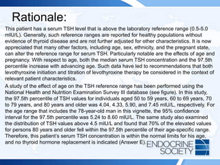 Rationale:
This patient has a serum TSH level that is above the laboratory reference range (0.5-5.0
mIU/L). Generally, such reference ranges are reported for healthy populations without
evidence of thyroid disease and are not further adjusted for other characteristics. It is now
appreciated that many other factors, including age, sex, ethnicity, and the pregnant state,
can alter the reference range for serum TSH. Particularly notable are the effects of age and
pregnancy. With respect to age, both the median serum TSH concentration and the 97.5th
percentile increase with advancing age. Such data have led to recommendations that both
levothyroxine initiation and titration of levothyroxine therapy be considered in the context of
relevant patient characteristics.
A study of the effect of age on the TSH reference range has been performed using the
National Health and Nutrition Examination Survey III database (see figure). In this study,
the 97.5th percentile of TSH values for individuals aged 50 to 59 years, 60 to 69 years, 70
to 79 years, and 80 years and older was 4.04, 4.33, 5.90, and 7.45 mIU/L, respectively. For
the age range that includes the 78-year-old man in this vignette, the 95% confidence
interval for the 97.5th percentile was 5.24 to 8.60 mIU/L. The same study also examined
the distribution of TSH values above 4.5 mIU/L and found that 70% of the elevated values
for persons 80 years and older fell within the 97.5th percentile of their age-specific range.
Therefore, this patient’s serum TSH concentration is within the normal limits for his age,
and no thyroid hormone replacement is indicated (Answer E).
 