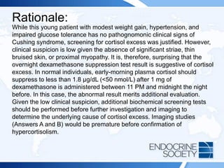 Rationale:
While this young patient with modest weight gain, hypertension, and
impaired glucose tolerance has no pathognomonic clinical signs of
Cushing syndrome, screening for cortisol excess was justified. However,
clinical suspicion is low given the absence of significant striae, thin
bruised skin, or proximal myopathy. It is, therefore, surprising that the
overnight dexamethasone suppression test result is suggestive of cortisol
excess. In normal individuals, early-morning plasma cortisol should
suppress to less than 1.8 μg/dL (<50 nmol/L) after 1 mg of
dexamethasone is administered between 11 PM and midnight the night
before. In this case, the abnormal result merits additional evaluation.
Given the low clinical suspicion, additional biochemical screening tests
should be performed before further investigation and imaging to
determine the underlying cause of cortisol excess. Imaging studies
(Answers A and B) would be premature before confirmation of
hypercortisolism.
 