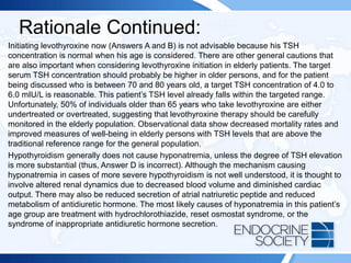 Rationale Continued:
Initiating levothyroxine now (Answers A and B) is not advisable because his TSH
concentration is normal when his age is considered. There are other general cautions that
are also important when considering levothyroxine initiation in elderly patients. The target
serum TSH concentration should probably be higher in older persons, and for the patient
being discussed who is between 70 and 80 years old, a target TSH concentration of 4.0 to
6.0 mIU/L is reasonable. This patient’s TSH level already falls within the targeted range.
Unfortunately, 50% of individuals older than 65 years who take levothyroxine are either
undertreated or overtreated, suggesting that levothyroxine therapy should be carefully
monitored in the elderly population. Observational data show decreased mortality rates and
improved measures of well-being in elderly persons with TSH levels that are above the
traditional reference range for the general population.
Hypothyroidism generally does not cause hyponatremia, unless the degree of TSH elevation
is more substantial (thus, Answer D is incorrect). Although the mechanism causing
hyponatremia in cases of more severe hypothyroidism is not well understood, it is thought to
involve altered renal dynamics due to decreased blood volume and diminished cardiac
output. There may also be reduced secretion of atrial natriuretic peptide and reduced
metabolism of antidiuretic hormone. The most likely causes of hyponatremia in this patient’s
age group are treatment with hydrochlorothiazide, reset osmostat syndrome, or the
syndrome of inappropriate antidiuretic hormone secretion.
 