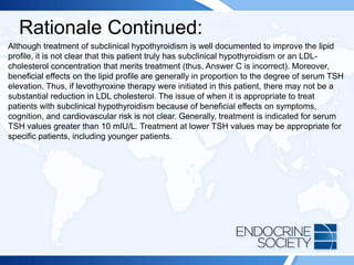 Rationale Continued:
Although treatment of subclinical hypothyroidism is well documented to improve the lipid
profile, it is not clear that this patient truly has subclinical hypothyroidism or an LDL-
cholesterol concentration that merits treatment (thus, Answer C is incorrect). Moreover,
beneficial effects on the lipid profile are generally in proportion to the degree of serum TSH
elevation. Thus, if levothyroxine therapy were initiated in this patient, there may not be a
substantial reduction in LDL cholesterol. The issue of when it is appropriate to treat
patients with subclinical hypothyroidism because of beneficial effects on symptoms,
cognition, and cardiovascular risk is not clear. Generally, treatment is indicated for serum
TSH values greater than 10 mIU/L. Treatment at lower TSH values may be appropriate for
specific patients, including younger patients.
 