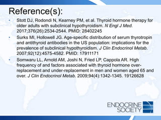 Reference(s):
• Stott DJ, Rodondi N, Kearney PM, et al. Thyroid hormone therapy for
older adults with subclinical hypothyroidism. N Engl J Med.
2017;376(26):2534-2544. PMID: 28402245
• Surks MI, Hollowell JG. Age-specific distribution of serum thyrotropin
and antithyroid antibodies in the US population: implications for the
prevalence of subclinical hypothyroidism. J Clin Endocrinol Metab.
2007;92(12):4575-4582. PMID: 17911171
• Somwaru LL, Arnold AM, Joshi N, Fried LP, Cappola AR. High
frequency of and factors associated with thyroid hormone over-
replacement and under-replacement in men and women aged 65 and
over. J Clin Endocrinol Metab. 2009;94(4):1342-1345. 19126628
 