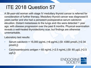 ITE 2018 Question 57
A 58-year-old woman with stage IV medullary thyroid cancer is referred for
consideration of further therapy. Medullary thyroid cancer was diagnosed 8
years earlier and she had a persistent postoperative serum calcitonin
elevation. Distant metastases to the lungs and ribs were detected 1 year
ago, with disease progression over the past 6 months. Physical examination
reveals a well-healed thyroidectomy scar, but findings are otherwise
unremarkable.
Laboratory test results:
• Serum calcitonin = 15,000 pg/mL (<8 pg/mL) (SI: 4380 pmol/L [<2.34
pmol/L])
• Carcinoembryonic antigen = 65 ng/mL (<2.5 ng/mL) (SI: 65 µg/L [<2.5
µg/L])
 