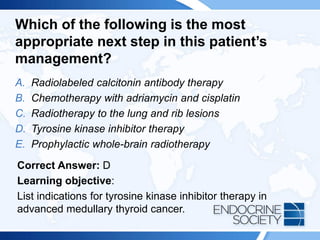 Which of the following is the most
appropriate next step in this patient’s
management?
A. Radiolabeled calcitonin antibody therapy
B. Chemotherapy with adriamycin and cisplatin
C. Radiotherapy to the lung and rib lesions
D. Tyrosine kinase inhibitor therapy
E. Prophylactic whole-brain radiotherapy
Correct Answer: D
Learning objective:
List indications for tyrosine kinase inhibitor therapy in
advanced medullary thyroid cancer.
 