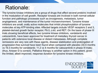 Rationale:
The tyrosine kinase inhibitors are a group of drugs that affect several proteins involved
in the modulation of cell growth. Receptor kinases are involved in both normal cellular
function and pathologic processes such as oncogenesis, metastasis, tumor
angiogenesis, and maintenance of the tumor microenvironment. Tyrosine kinase
inhibitors are small, orally active molecules that inhibit phosphorylation of tyrosine
molecules at key ATP-binding sites. Affected targets include VEGF receptors 2 and 3,
platelet-derived growth factor receptor, Flt-3, c-kit, and RET. On the basis of phase III
trials showing beneficial effects, two tyrosine kinase inhibitors, vandetanib and
cabozantinib, have been approved for treatment of medullary thyroid cancer in
patients with extensive local disease or distant metastases. Although complete
remissions are very rare with these agents, disease stabilization and prolongation of
progression-free survival have been found when compared with placebo (30.5 months
vs 19.3 months for vandetanib; 11.2 vs 4 months for cabozantinib in phase III trials)
(thus, Answer D is correct). Palliative therapy is another option in this patient, given
the limited, albeit improved, response duration for tyrosine kinase inhibitors.
 