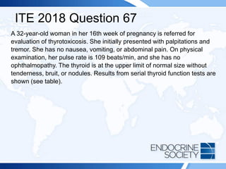 ITE 2018 Question 67
A 32-year-old woman in her 16th week of pregnancy is referred for
evaluation of thyrotoxicosis. She initially presented with palpitations and
tremor. She has no nausea, vomiting, or abdominal pain. On physical
examination, her pulse rate is 109 beats/min, and she has no
ophthalmopathy. The thyroid is at the upper limit of normal size without
tenderness, bruit, or nodules. Results from serial thyroid function tests are
shown (see table).
 