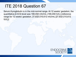 ITE 2018 Question 67
Serum thyroglobulin is in the mid-normal range. At 12 weeks’ gestation, the
quantitative β-hCG level was 190,450 mIU/mL (190,450 IU/L) (reference
range for 12 weeks’ gestation, 27,832-210,612 mIU/mL [27,832-210,612
IU/L]).
 