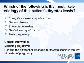 Which of the following is the most likely
etiology of this patient’s thyrotoxicosis?
A. Surreptitious use of thyroid extract
B. Graves disease
C. Subacute thyroiditis
D. Gestational thyrotoxicosis
E. Molar pregnancy
Correct Answer: B
Learning objective:
Perform the differential diagnosis for thyrotoxicosis in the first
trimester of pregnancy.
 