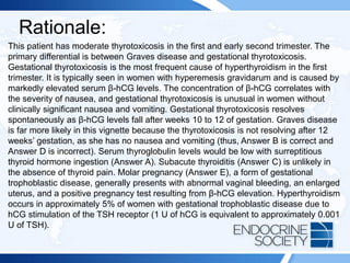 Rationale:
This patient has moderate thyrotoxicosis in the first and early second trimester. The
primary differential is between Graves disease and gestational thyrotoxicosis.
Gestational thyrotoxicosis is the most frequent cause of hyperthyroidism in the first
trimester. It is typically seen in women with hyperemesis gravidarum and is caused by
markedly elevated serum β-hCG levels. The concentration of β-hCG correlates with
the severity of nausea, and gestational thyrotoxicosis is unusual in women without
clinically significant nausea and vomiting. Gestational thyrotoxicosis resolves
spontaneously as β-hCG levels fall after weeks 10 to 12 of gestation. Graves disease
is far more likely in this vignette because the thyrotoxicosis is not resolving after 12
weeks’ gestation, as she has no nausea and vomiting (thus, Answer B is correct and
Answer D is incorrect). Serum thyroglobulin levels would be low with surreptitious
thyroid hormone ingestion (Answer A). Subacute thyroiditis (Answer C) is unlikely in
the absence of thyroid pain. Molar pregnancy (Answer E), a form of gestational
trophoblastic disease, generally presents with abnormal vaginal bleeding, an enlarged
uterus, and a positive pregnancy test resulting from β-hCG elevation. Hyperthyroidism
occurs in approximately 5% of women with gestational trophoblastic disease due to
hCG stimulation of the TSH receptor (1 U of hCG is equivalent to approximately 0.001
U of TSH).
 