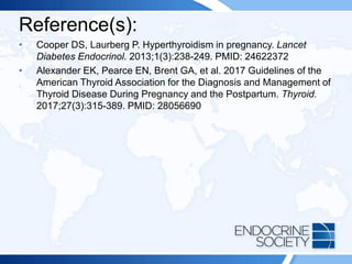 Reference(s):
• Cooper DS, Laurberg P. Hyperthyroidism in pregnancy. Lancet
Diabetes Endocrinol. 2013;1(3):238-249. PMID: 24622372
• Alexander EK, Pearce EN, Brent GA, et al. 2017 Guidelines of the
American Thyroid Association for the Diagnosis and Management of
Thyroid Disease During Pregnancy and the Postpartum. Thyroid.
2017;27(3):315-389. PMID: 28056690
 