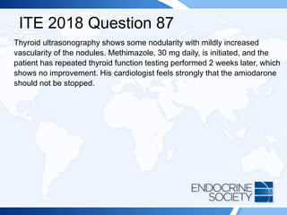 ITE 2018 Question 87
Thyroid ultrasonography shows some nodularity with mildly increased
vascularity of the nodules. Methimazole, 30 mg daily, is initiated, and the
patient has repeated thyroid function testing performed 2 weeks later, which
shows no improvement. His cardiologist feels strongly that the amiodarone
should not be stopped.
 