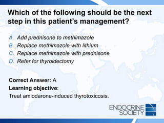 Which of the following should be the next
step in this patient’s management?
A. Add prednisone to methimazole
B. Replace methimazole with lithium
C. Replace methimazole with prednisone
D. Refer for thyroidectomy
Correct Answer: A
Learning objective:
Treat amiodarone-induced thyrotoxicosis.
 