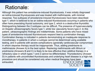 Rationale:
Although this patient has amiodarone-induced thyrotoxicosis, it was initially diagnosed
as iodine-induced thyrotoxicosis and was treated with methimazole, with minimal
response. Two subtypes of amiodarone-induced thyrotoxicosis have been described:
type 1, which is believed to be an iodine-induced thyrotoxicosis occurring in patients who
often have preexisting thyroid autonomy, and type 2, which is a destructive thyroiditis.
Distinguishing between the 2 subtypes can be difficult. The presence of hypervascularity
on Doppler ultrasonography favors type 1, while low vascularity favors type 2. In this
patient, ultrasonographic findings are indeterminate. Some patients who have mixed
types of amiodarone-induced thyrotoxicosis respond best to combination therapy.
Combination therapy is indicated in patients demonstrating an inadequate response to
monotherapy, in patients in whom a subtype cannot be determined using available
testing, and in patients with severe complications (generally cardiovascular compromise)
in whom stepwise therapy would be inappropriate. Thus, adding prednisone to
methimazole (Answer A) is the best option. Replacing methimazole with lithium or
prednisone (Answers B and C) is likely to be less effective than additive therapy in a
refractory case in which types 1 and 2 cannot be differentiated. Thyroidectomy (Answer
D) in patients with uncontrolled thyrotoxicosis and underlying heart disease is a high-risk
procedure and should be considered only when medical therapies have been
exhausted.
 