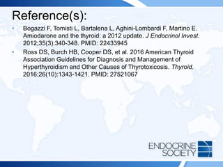 Reference(s):
• Bogazzi F, Tomisti L, Bartalena L, Aghini-Lombardi F, Martino E.
Amiodarone and the thyroid: a 2012 update. J Endocrinol Invest.
2012;35(3):340-348. PMID: 22433945
• Ross DS, Burch HB, Cooper DS, et al. 2016 American Thyroid
Association Guidelines for Diagnosis and Management of
Hyperthyroidism and Other Causes of Thyrotoxicosis. Thyroid.
2016;26(10):1343-1421. PMID: 27521067
 