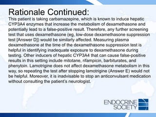 Rationale Continued:
This patient is taking carbamazepine, which is known to induce hepatic
CYP3A4 enzymes that increase the metabolism of dexamethasone and
potentially lead to a false-positive result. Therefore, any further screening
test that uses dexamethasone (eg, low-dose dexamethasone suppression
test [Answer D]) would be similarly affected. Measuring plasma
dexamethasone at the time of the dexamethasone suppression test is
helpful in identifying inadequate exposure to dexamethasone during
testing. Other inducers of hepatic CYP3A4 that can cause false-positive
results in this setting include mitotane, rifampicin, barbiturates, and
phenytoin. Lamotrigine does not affect dexamethasone metabolism in this
way, so repeating the test after stopping lamotrigine (Answer E) would not
be helpful. Moreover, it is inadvisable to stop an anticonvulsant medication
without consulting the patient’s neurologist.
 