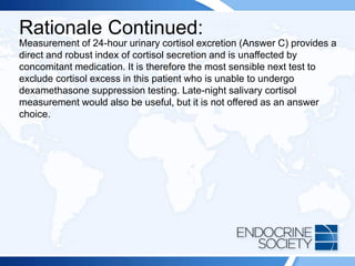 Rationale Continued:
Measurement of 24-hour urinary cortisol excretion (Answer C) provides a
direct and robust index of cortisol secretion and is unaffected by
concomitant medication. It is therefore the most sensible next test to
exclude cortisol excess in this patient who is unable to undergo
dexamethasone suppression testing. Late-night salivary cortisol
measurement would also be useful, but it is not offered as an answer
choice.
 