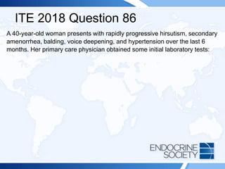 ITE 2018 Question 86
A 40-year-old woman presents with rapidly progressive hirsutism, secondary
amenorrhea, balding, voice deepening, and hypertension over the last 6
months. Her primary care physician obtained some initial laboratory tests:
 