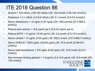 ITE 2018 Question 86
• Sodium = 143 mEq/L (136-142 mEq/L) (SI: 143 mmol/L [136-142 mmol/L])
• Potassium = 3.1 mEq/L (3.5-5.0 mEq/L) (SI: 3.1 mmol/L [3.5-5.0 mmol/L])
• Serum aldosterone = <2 ng/dL (1-21 ng/dL) (SI: <55.5 pmol/L [27.7-582.5
pmol/L])
• Plasma renin activity = <0.6 ng/mL per h (0.6-4.3 ng/mL per h)
• Plasma ACTH = 11 pg/mL (10-60 pg/mL) (SI: 2.4 pmol/L [2.2-13.2 pmol/L])
• Serum cortisol = 14 µg/dL (5-25 µg/dL) (SI: 386.2 nmol/L [137.9-689.7 nmol/L])
• Serum DHEA-S = 2833 μg/dL (18-244 μg/dL) (SI: 76.8 μmol/L [0.49-6.61
μmol/L])
• Serum total testosterone = 310 ng/dL (8-60 ng/dL) (SI: 10.8 nmol/L [0.3-2.1
nmol/L])
• Sex hormone–binding globulin = 1.0 µg/mL (2.2-14.6 µg/mL) (SI: 8.9 nmol/L [20-
130 nmol/L])
 