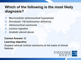 Which of the following is the most likely
diagnosis?
A. Macronodular adrenocortical hyperplasia
B. Nonclassic 11β-hydroxylase deficiency
C. Adrenocortical carcinoma
D. Licorice ingestion
E. Anabolic steroid abuse
Correct Answer: C
Learning objective:
Suspect adrenal cortical carcinoma on the basis of clinical
features.
 