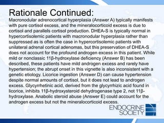 Rationale Continued:
Macronodular adrenocortical hyperplasia (Answer A) typically manifests
with pure cortisol excess, and the mineralocorticoid excess is due to
cortisol and parallels cortisol production. DHEA-S is typically normal in
hypercortisolemic patients with macronodular hyperplasia rather than
suppressed as is often the case in hypercortisolemic patients with
unilateral adrenal cortical adenomas, but this preservation of DHEA-S
does not account for the profound androgen excess in this patient. While
mild or nonclassic 11β-hydroxylase deficiency (Answer B) has been
described, these patients have mild androgen excess and rarely have
hypertension; the abrupt onset in this vignette is also inconsistent with a
genetic etiology. Licorice ingestion (Answer D) can cause hypertension
despite normal amounts of cortisol, but it does not lead to androgen
excess. Glycyrrhetinic acid, derived from the glycyrrhizic acid found in
licorice, inhibits 11β-hydroxysteroid dehydrogenase type 2, not 11β-
hydroxylase. Anabolic steroid abuse (Answer E) could account for the
androgen excess but not the mineralocorticoid excess.
 