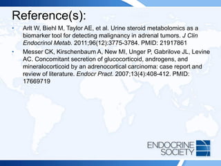 Reference(s):
• Arlt W, Biehl M, Taylor AE, et al. Urine steroid metabolomics as a
biomarker tool for detecting malignancy in adrenal tumors. J Clin
Endocrinol Metab. 2011;96(12):3775-3784. PMID: 21917861
• Messer CK, Kirschenbaum A, New MI, Unger P, Gabrilove JL, Levine
AC. Concomitant secretion of glucocorticoid, androgens, and
mineralocorticoid by an adrenocortical carcinoma: case report and
review of literature. Endocr Pract. 2007;13(4):408-412. PMID:
17669719
 