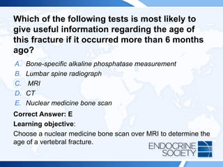 Which of the following tests is most likely to
give useful information regarding the age of
this fracture if it occurred more than 6 months
ago?
A. Bone-specific alkaline phosphatase measurement
B. Lumbar spine radiograph
C. MRI
D. CT
E. Nuclear medicine bone scan
Correct Answer: E
Learning objective:
Choose a nuclear medicine bone scan over MRI to determine the
age of a vertebral fracture.
 