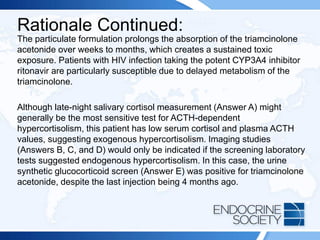 Rationale Continued:
The particulate formulation prolongs the absorption of the triamcinolone
acetonide over weeks to months, which creates a sustained toxic
exposure. Patients with HIV infection taking the potent CYP3A4 inhibitor
ritonavir are particularly susceptible due to delayed metabolism of the
triamcinolone.
Although late-night salivary cortisol measurement (Answer A) might
generally be the most sensitive test for ACTH-dependent
hypercortisolism, this patient has low serum cortisol and plasma ACTH
values, suggesting exogenous hypercortisolism. Imaging studies
(Answers B, C, and D) would only be indicated if the screening laboratory
tests suggested endogenous hypercortisolism. In this case, the urine
synthetic glucocorticoid screen (Answer E) was positive for triamcinolone
acetonide, despite the last injection being 4 months ago.
 
