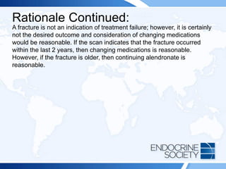 Rationale Continued:
A fracture is not an indication of treatment failure; however, it is certainly
not the desired outcome and consideration of changing medications
would be reasonable. If the scan indicates that the fracture occurred
within the last 2 years, then changing medications is reasonable.
However, if the fracture is older, then continuing alendronate is
reasonable.
 