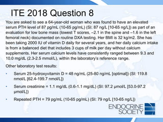 ITE 2018 Question 8
You are asked to see a 64-year-old woman who was found to have an elevated
serum PTH level of 87 pg/mL (10-65 pg/mL) (SI: 87 ng/L [10-65 ng/L]) as part of an
evaluation for low bone mass (lowest T scores, –2.1 in the spine and –1.6 in the left
femoral neck) documented on routine DXA testing. Her BMI is 32 kg/m2. She has
been taking 2000 IU of vitamin D daily for several years, and her daily calcium intake
is from a balanced diet that includes 3 cups of milk per day without calcium
supplements. Her serum calcium levels have consistently ranged between 9.3 and
10.0 mg/dL (2.3-2.5 mmol/L), within the laboratory’s reference range.
Other laboratory test results:
• Serum 25-hydroxyvitamin D = 48 ng/mL (25-80 ng/mL [optimal]) (SI: 119.8
nmol/L [62.4-199.7 nmol/L])
• Serum creatinine = 1.1 mg/dL (0.6-1.1 mg/dL) (SI: 97.2 µmol/L [53.0-97.2
µmol/L])
• Repeated PTH = 79 pg/mL (10-65 pg/mL) (SI: 79 ng/L [10-65 ng/L])
 
