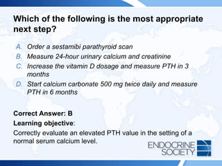 Which of the following is the most appropriate
next step?
A. Order a sestamibi parathyroid scan
B. Measure 24-hour urinary calcium and creatinine
C. Increase the vitamin D dosage and measure PTH in 3
months
D. Start calcium carbonate 500 mg twice daily and measure
PTH in 6 months
Correct Answer: B
Learning objective:
Correctly evaluate an elevated PTH value in the setting of a
normal serum calcium level.
 