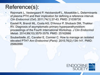 Reference(s):
• Rejnmark L, Vestergaard P, Heickendorff L, Mosekilde L. Determinants
of plasma PTH and their implication for defining a reference interval.
Clin Endocrinol (Oxf). 2011;74(1):37-43. PMID: 21039730
• Eastell R, Brandi ML, Costa AG, D'Amour P, Shoback DM, Thakker
RV. Diagnosis of asymptomatic primary hyperparathyroidism:
proceedings of the Fourth International Workshop. J Clin Endocrinol
Metab. 2014;99(10):3570-3579. PMID: 25162666
• Souberbielle JC, Cavalier E, Cormier C. How to manage an isolated
elevated PTH? Ann Endocrinol (Paris). 2015;76(2):134-141. PMID:
25882890
 