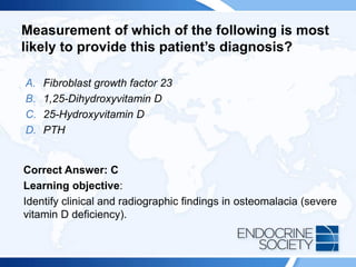 Measurement of which of the following is most
likely to provide this patient’s diagnosis?
A. Fibroblast growth factor 23
B. 1,25-Dihydroxyvitamin D
C. 25-Hydroxyvitamin D
D. PTH
Correct Answer: C
Learning objective:
Identify clinical and radiographic findings in osteomalacia (severe
vitamin D deficiency).
 