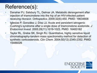 Reference(s):
• Danaher PJ, Salsbury TL, Delmar JA. Metabolic derangement after
injection of triamcinolone into the hip of an HIV-infected patient
receiving ritonavir. Orthopedics. 2009;32(6):450. PMID: 19634808
• Iglesias P, González J, Díez JJ. Acute and persistent iatrogenic
Cushing's syndrome after a single dose of triamcinolone acetonide. J
Endocrinol Invest. 2005;28(11):1019-1023. PMID: 16483182
• Taylor RL, Grebe SK, Singh RJ. Quantitative, highly sensitive liquid
chromatography-tandem mass spectrometry method for detection of
synthetic corticosteroids. Clin Chem. 2004;50(12):2345-2352. PMID:
15486026
 