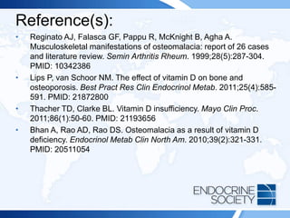 Reference(s):
• Reginato AJ, Falasca GF, Pappu R, McKnight B, Agha A.
Musculoskeletal manifestations of osteomalacia: report of 26 cases
and literature review. Semin Arthritis Rheum. 1999;28(5):287-304.
PMID: 10342386
• Lips P, van Schoor NM. The effect of vitamin D on bone and
osteoporosis. Best Pract Res Clin Endocrinol Metab. 2011;25(4):585-
591. PMID: 21872800
• Thacher TD, Clarke BL. Vitamin D insufficiency. Mayo Clin Proc.
2011;86(1):50-60. PMID: 21193656
• Bhan A, Rao AD, Rao DS. Osteomalacia as a result of vitamin D
deficiency. Endocrinol Metab Clin North Am. 2010;39(2):321-331.
PMID: 20511054
 