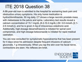ITE 2018 Question 38
A 68-year-old man is admitted to the hospital for worsening back pain and
obstructive urinary symptoms. His only home medication is
hydrochlorothiazide, 50 mg daily. CT shows a large necrotic prostate mass
with metastases to the pelvis and spine. Laboratory test results reveal a
calcium concentration of 15.1 mg/dL (8.2-10.2 mg/dL) (SI: 3.8 mmol/L [2.1-
2.6 mmol/L]), and he is given 4 mg of intravenous zoledronic acid.
Additionally, high-dosage dexamethasone is initiated for spinal cord
compromise, and high-dosage ketoconazole is initiated for rapid medical
castration.
You are now consulted for symptomatic hypocalcemia that has been present
for 4 days since his admission despite frequent infusions of calcium
gluconate, 1 g intravenously. When you tap the skin over his facial nerve,
contractions are seen. His reflexes are brisk.
 