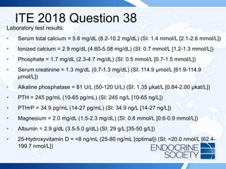 ITE 2018 Question 38
Laboratory test results:
• Serum total calcium = 5.6 mg/dL (8.2-10.2 mg/dL) (SI: 1.4 mmol/L [2.1-2.6 mmol/L])
• Ionized calcium = 2.9 mg/dL (4.60-5.08 mg/dL) (SI: 0.7 mmol/L [1.2-1.3 mmol/L])
• Phosphate = 1.7 mg/dL (2.3-4.7 mg/dL) (SI: 0.5 mmol/L [0.7-1.5 mmol/L])
• Serum creatinine = 1.3 mg/dL (0.7-1.3 mg/dL) (SI: 114.9 µmol/L [61.9-114.9
µmol/L])
• Alkaline phosphatase = 81 U/L (50-120 U/L) (SI: 1.35 µkat/L [0.84-2.00 µkat/L])
• PTH = 245 pg/mL (10-65 pg/mL) (SI: 245 ng/L [10-65 ng/L])
• PTHrP = 34.9 pg/mL (14-27 pg/mL) (SI: 34.9 ng/L [14-27 ng/L])
• Magnesium = 2.0 mg/dL (1.5-2.3 mg/dL) (SI: 0.8 mmol/L [0.6-0.9 mmol/L])
• Albumin = 2.9 g/dL (3.5-5.0 g/dL) (SI: 29 g/L [35-50 g/L])
• 25-Hydroxyvitamin D = <8 ng/mL (25-80 ng/mL [optimal]) (SI: <20.0 nmol/L [62.4-
199.7 nmol/L])
 