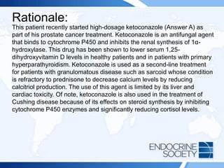 Rationale:
This patient recently started high-dosage ketoconazole (Answer A) as
part of his prostate cancer treatment. Ketoconazole is an antifungal agent
that binds to cytochrome P450 and inhibits the renal synthesis of 1α-
hydroxylase. This drug has been shown to lower serum 1,25-
dihydroxyvitamin D levels in healthy patients and in patients with primary
hyperparathyroidism. Ketoconazole is used as a second-line treatment
for patients with granulomatous disease such as sarcoid whose condition
is refractory to prednisone to decrease calcium levels by reducing
calcitriol production. The use of this agent is limited by its liver and
cardiac toxicity. Of note, ketoconazole is also used in the treatment of
Cushing disease because of its effects on steroid synthesis by inhibiting
cytochrome P450 enzymes and significantly reducing cortisol levels.
 