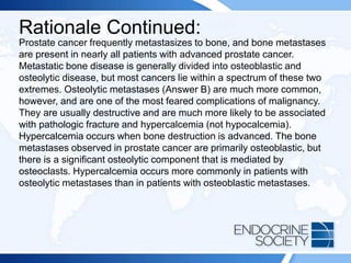 Rationale Continued:
Prostate cancer frequently metastasizes to bone, and bone metastases
are present in nearly all patients with advanced prostate cancer.
Metastatic bone disease is generally divided into osteoblastic and
osteolytic disease, but most cancers lie within a spectrum of these two
extremes. Osteolytic metastases (Answer B) are much more common,
however, and are one of the most feared complications of malignancy.
They are usually destructive and are much more likely to be associated
with pathologic fracture and hypercalcemia (not hypocalcemia).
Hypercalcemia occurs when bone destruction is advanced. The bone
metastases observed in prostate cancer are primarily osteoblastic, but
there is a significant osteolytic component that is mediated by
osteoclasts. Hypercalcemia occurs more commonly in patients with
osteolytic metastases than in patients with osteoblastic metastases.
 