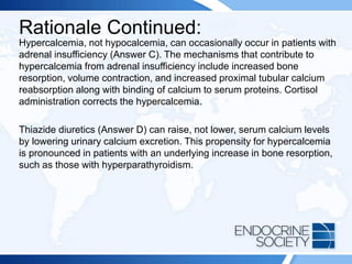 Rationale Continued:
Hypercalcemia, not hypocalcemia, can occasionally occur in patients with
adrenal insufficiency (Answer C). The mechanisms that contribute to
hypercalcemia from adrenal insufficiency include increased bone
resorption, volume contraction, and increased proximal tubular calcium
reabsorption along with binding of calcium to serum proteins. Cortisol
administration corrects the hypercalcemia.
Thiazide diuretics (Answer D) can raise, not lower, serum calcium levels
by lowering urinary calcium excretion. This propensity for hypercalcemia
is pronounced in patients with an underlying increase in bone resorption,
such as those with hyperparathyroidism.
 