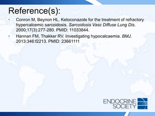 Reference(s):
• Conron M, Beynon HL. Ketoconazole for the treatment of refractory
hypercalcemic sarcoidosis. Sarcoidosis Vasc Diffuse Lung Dis.
2000;17(3):277-280. PMID: 11033844.
• Hannan FM, Thakker RV. Investigating hypocalcaemia. BMJ.
2013;346:f2213. PMID: 23661111
 