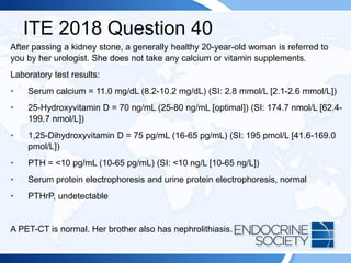 ITE 2018 Question 40
After passing a kidney stone, a generally healthy 20-year-old woman is referred to
you by her urologist. She does not take any calcium or vitamin supplements.
Laboratory test results:
• Serum calcium = 11.0 mg/dL (8.2-10.2 mg/dL) (SI: 2.8 mmol/L [2.1-2.6 mmol/L])
• 25-Hydroxyvitamin D = 70 ng/mL (25-80 ng/mL [optimal]) (SI: 174.7 nmol/L [62.4-
199.7 nmol/L])
• 1,25-Dihydroxyvitamin D = 75 pg/mL (16-65 pg/mL) (SI: 195 pmol/L [41.6-169.0
pmol/L])
• PTH = <10 pg/mL (10-65 pg/mL) (SI: <10 ng/L [10-65 ng/L])
• Serum protein electrophoresis and urine protein electrophoresis, normal
• PTHrP, undetectable
A PET-CT is normal. Her brother also has nephrolithiasis.
 