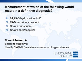 Measurement of which of the following would
result in a definitive diagnosis?
A. 24,25-Dihydroxyvitamin D
B. 24-Hour urinary calcium
C. Serum phosphate
D. Serum C-telopeptide
Correct Answer: A
Learning objective:
Identify CYP24A1 mutations as a cause of hypercalcemia.
 