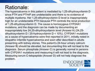 Rationale:
The hypercalcemia in this patient is mediated by 1,25-dihydroxyvitamin D
since PTH and PTHrP are undetectable and there is no evidence of
multiple myeloma. Her 1,25-dihydroxyvitamin D level is inappropriately
high for an undetectable PTH because PTH controls the renal production
of 1,25-dihydroxyvitamin D. The cause is homozygous CYP24A1
mutations, and the diagnosis can be made by documenting an
inappropriately low 24,25-dihydroxyvitamin level (Answer A) (24,25-
dihydroxyvitamin D / 25-hydroxyvitamin D < 10%). CYP24A1 mutations
as a cause of hypercalcemia were first reported in 2011, initially noted in
idiopathic infantile hypercalcemia and soon after described in adults
presenting with kidney stones. This patient’s 24-hour urinary calcium
(Answer B) should be elevated, but documenting this will not lead to the
diagnosis. Serum phosphate (Answer C) is generally normal in persons
with CYP24A1 mutations and measuring it will not lead to the diagnosis.
Measuring serum C-telopeptide (Answer D) will not help diagnose the
problem.
 