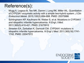 Reference(s):
• Mugg A, Legeza B, Tee MK, Damm I, Long RK, Miller WL. Quantitation
of CYP23A1 enzymatic activity with a simple two-hybrid system. J Clin
Endocrinol Metab. 2015;100(2):684-688. PMID: 25375986
• Schlingmann KP, Kaufmann M, Weber S, et al. Mutations in CYP24A1
and idiopathic infantile hypercalcemia. N Engl J Med.
2011;365(5):410-421. PMID: 21675912
• Streeten EA, Zarbalian K, Damcott CM. CYP24A1 mutations in
idiopathic infantile hypercalcemia. N Engl J Med. 2011;365(18):1741-
1742. PMID: 22047572
 