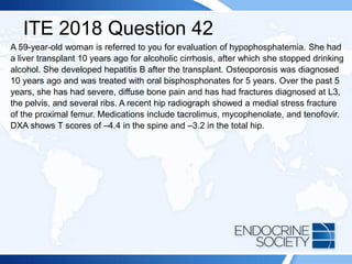 ITE 2018 Question 42
A 59-year-old woman is referred to you for evaluation of hypophosphatemia. She had
a liver transplant 10 years ago for alcoholic cirrhosis, after which she stopped drinking
alcohol. She developed hepatitis B after the transplant. Osteoporosis was diagnosed
10 years ago and was treated with oral bisphosphonates for 5 years. Over the past 5
years, she has had severe, diffuse bone pain and has had fractures diagnosed at L3,
the pelvis, and several ribs. A recent hip radiograph showed a medial stress fracture
of the proximal femur. Medications include tacrolimus, mycophenolate, and tenofovir.
DXA shows T scores of –4.4 in the spine and –3.2 in the total hip.
 