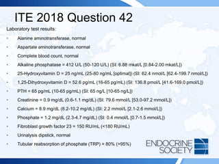 ITE 2018 Question 42
Laboratory test results:
• Alanine aminotransferase, normal
• Aspartate aminotransferase, normal
• Complete blood count, normal
• Alkaline phosphatase = 412 U/L (50-120 U/L) (SI: 6.88 mkat/L [0.84-2.00 mkat/L])
• 25-Hydroxyvitamin D = 25 ng/mL (25-80 ng/mL [optimal]) (SI: 62.4 nmol/L [62.4-199.7 nmol/L])
• 1,25-Dihydroxyvitamin D = 52.6 pg/mL (16-65 pg/mL) (SI: 136.8 pmol/L [41.6-169.0 pmol/L])
• PTH = 65 pg/mL (10-65 pg/mL) (SI: 65 ng/L [10-65 ng/L])
• Creatinine = 0.9 mg/dL (0.6-1.1 mg/dL) (SI: 79.6 mmol/L [53.0-97.2 mmol/L])
• Calcium = 8.9 mg/dL (8.2-10.2 mg/dL) (SI: 2.2 mmol/L [2.1-2.6 mmol/L])
• Phosphate = 1.2 mg/dL (2.3-4.7 mg/dL) (SI: 0.4 mmol/L [0.7-1.5 mmol/L])
• Fibroblast growth factor 23 = 150 RU/mL (<180 RU/mL)
• Urinalysis dipstick, normal
• Tubular reabsorption of phosphate (TRP) = 80% (>95%)
 