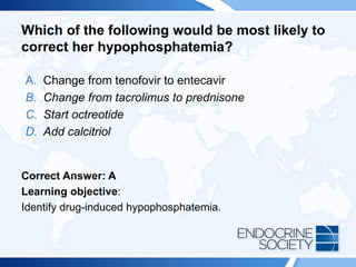 Which of the following would be most likely to
correct her hypophosphatemia?
A. Change from tenofovir to entecavir
B. Change from tacrolimus to prednisone
C. Start octreotide
D. Add calcitriol
Correct Answer: A
Learning objective:
Identify drug-induced hypophosphatemia.
 