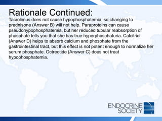 Rationale Continued:
Tacrolimus does not cause hypophosphatemia, so changing to
prednisone (Answer B) will not help. Paraproteins can cause
pseudohypophosphatemia, but her reduced tubular reabsorption of
phosphate tells you that she has true hyperphosphaturia. Calcitriol
(Answer D) helps to absorb calcium and phosphate from the
gastrointestinal tract, but this effect is not potent enough to normalize her
serum phosphate. Octreotide (Answer C) does not treat
hypophosphatemia.
 
